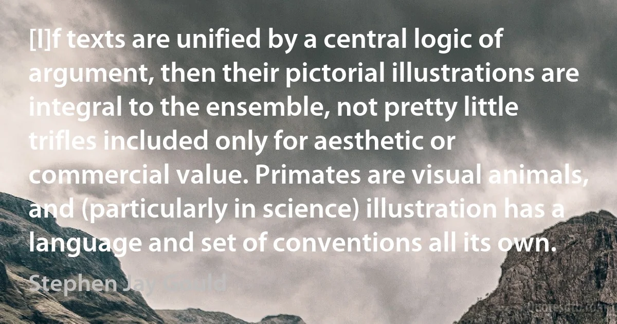 [I]f texts are unified by a central logic of argument, then their pictorial illustrations are integral to the ensemble, not pretty little trifles included only for aesthetic or commercial value. Primates are visual animals, and (particularly in science) illustration has a language and set of conventions all its own. (Stephen Jay Gould)