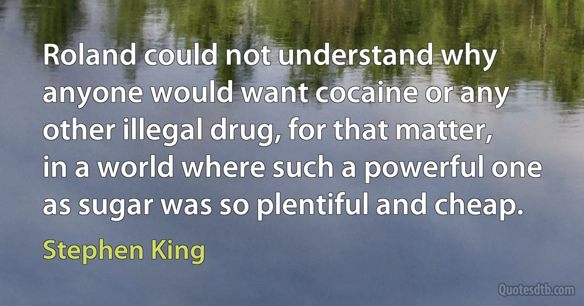 Roland could not understand why anyone would want cocaine or any other illegal drug, for that matter, in a world where such a powerful one as sugar was so plentiful and cheap. (Stephen King)