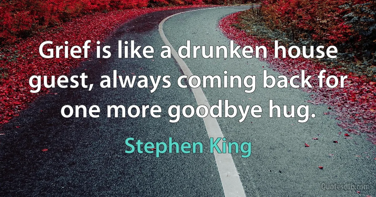 Grief is like a drunken house guest, always coming back for one more goodbye hug. (Stephen King)