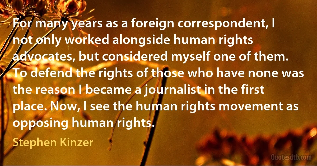 For many years as a foreign correspondent, I not only worked alongside human rights advocates, but considered myself one of them. To defend the rights of those who have none was the reason I became a journalist in the first place. Now, I see the human rights movement as opposing human rights. (Stephen Kinzer)