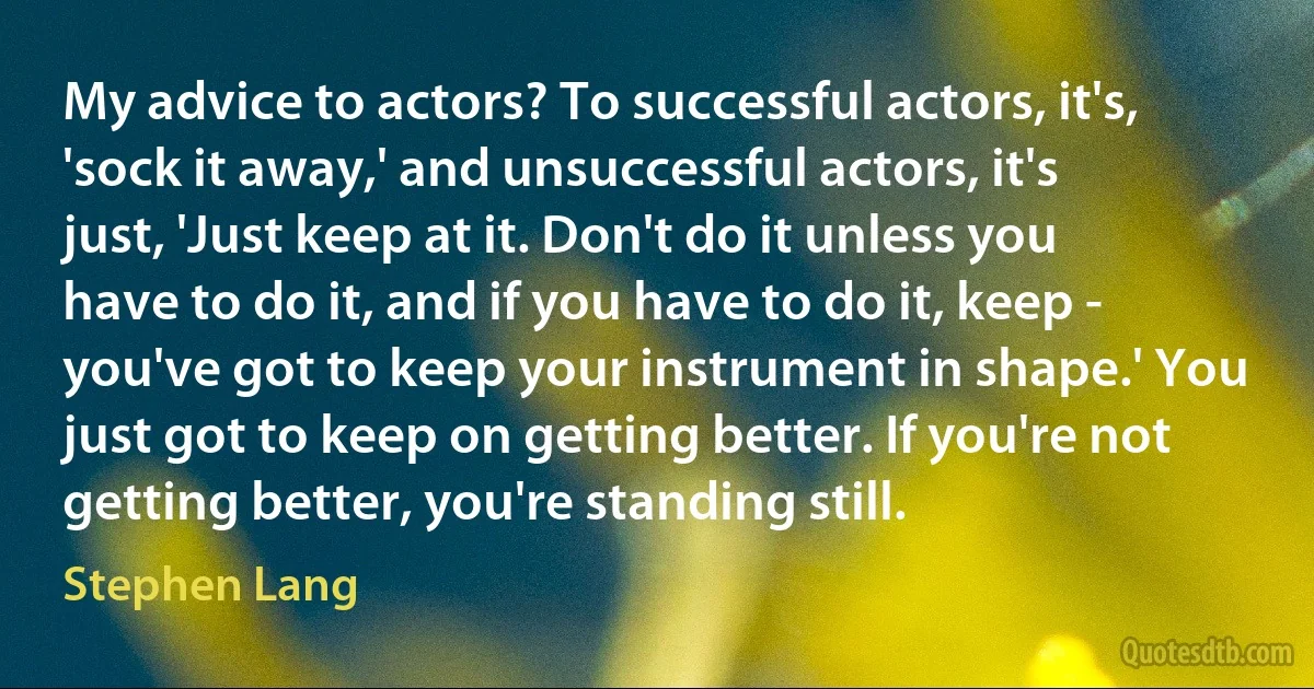 My advice to actors? To successful actors, it's, 'sock it away,' and unsuccessful actors, it's just, 'Just keep at it. Don't do it unless you have to do it, and if you have to do it, keep - you've got to keep your instrument in shape.' You just got to keep on getting better. If you're not getting better, you're standing still. (Stephen Lang)