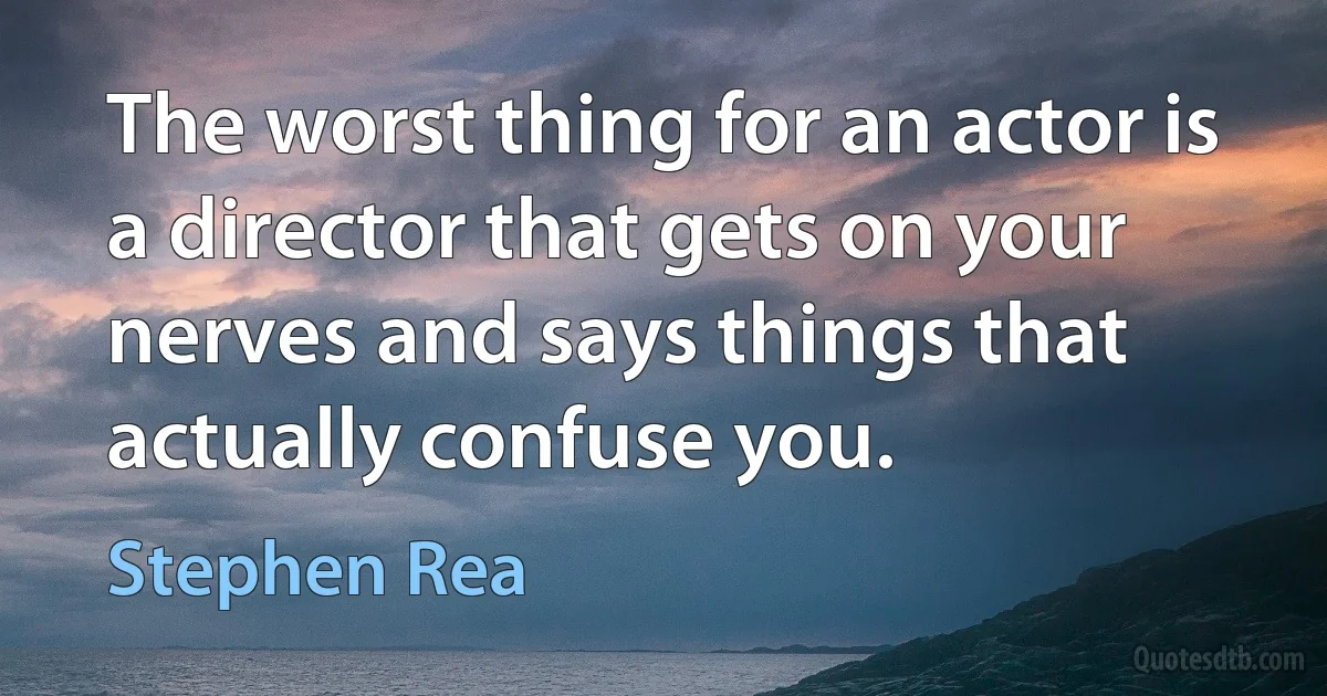 The worst thing for an actor is a director that gets on your nerves and says things that actually confuse you. (Stephen Rea)