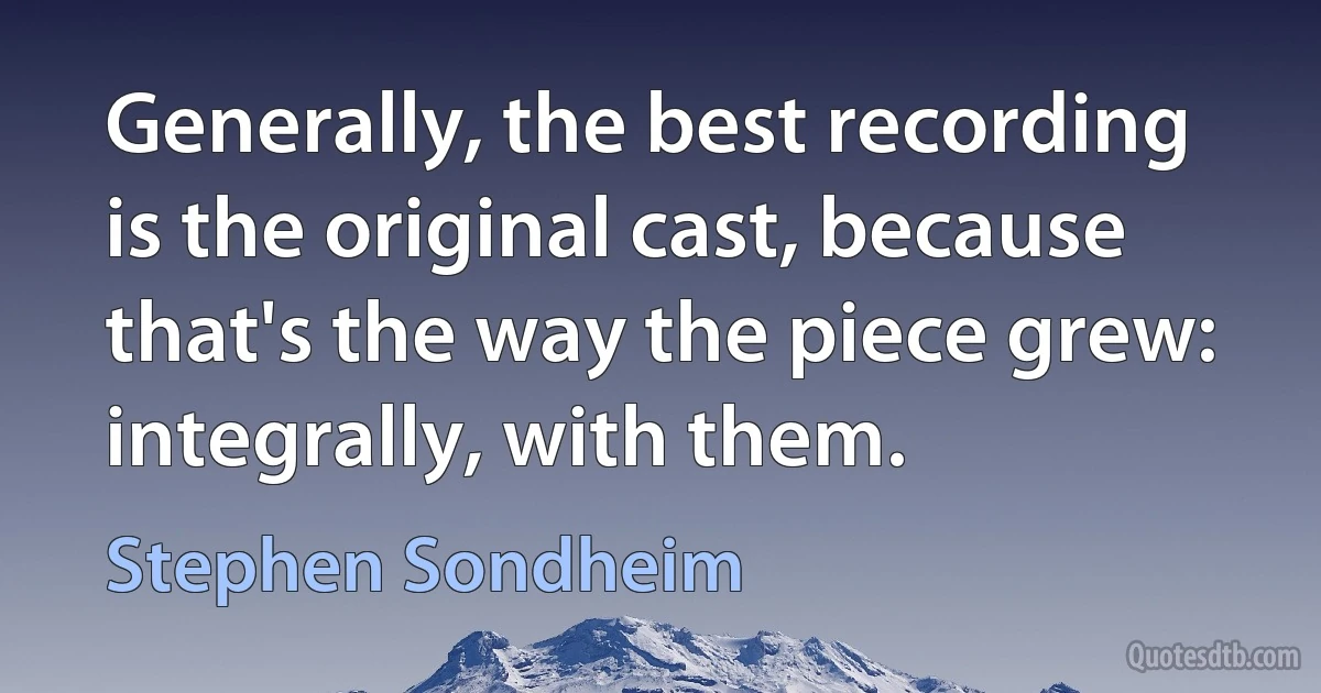 Generally, the best recording is the original cast, because that's the way the piece grew: integrally, with them. (Stephen Sondheim)