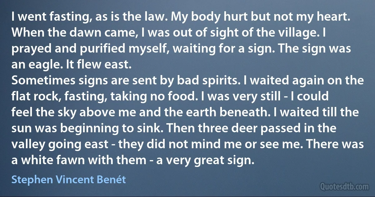 I went fasting, as is the law. My body hurt but not my heart. When the dawn came, I was out of sight of the village. I prayed and purified myself, waiting for a sign. The sign was an eagle. It flew east.
Sometimes signs are sent by bad spirits. I waited again on the flat rock, fasting, taking no food. I was very still - I could feel the sky above me and the earth beneath. I waited till the sun was beginning to sink. Then three deer passed in the valley going east - they did not mind me or see me. There was a white fawn with them - a very great sign. (Stephen Vincent Benét)