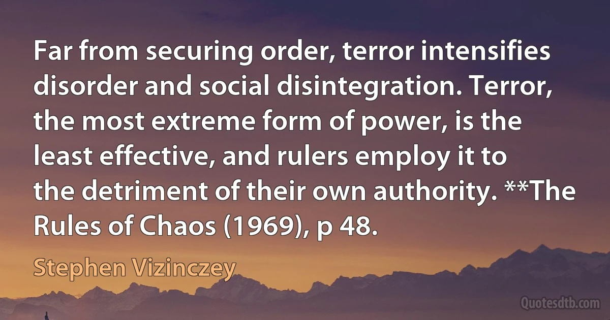 Far from securing order, terror intensifies disorder and social disintegration. Terror, the most extreme form of power, is the least effective, and rulers employ it to the detriment of their own authority. **The Rules of Chaos (1969), p 48. (Stephen Vizinczey)