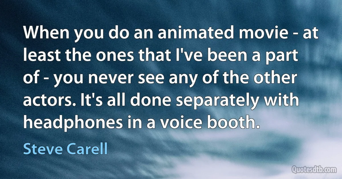 When you do an animated movie - at least the ones that I've been a part of - you never see any of the other actors. It's all done separately with headphones in a voice booth. (Steve Carell)