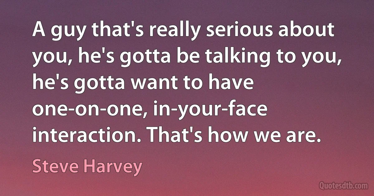 A guy that's really serious about you, he's gotta be talking to you, he's gotta want to have one-on-one, in-your-face interaction. That's how we are. (Steve Harvey)