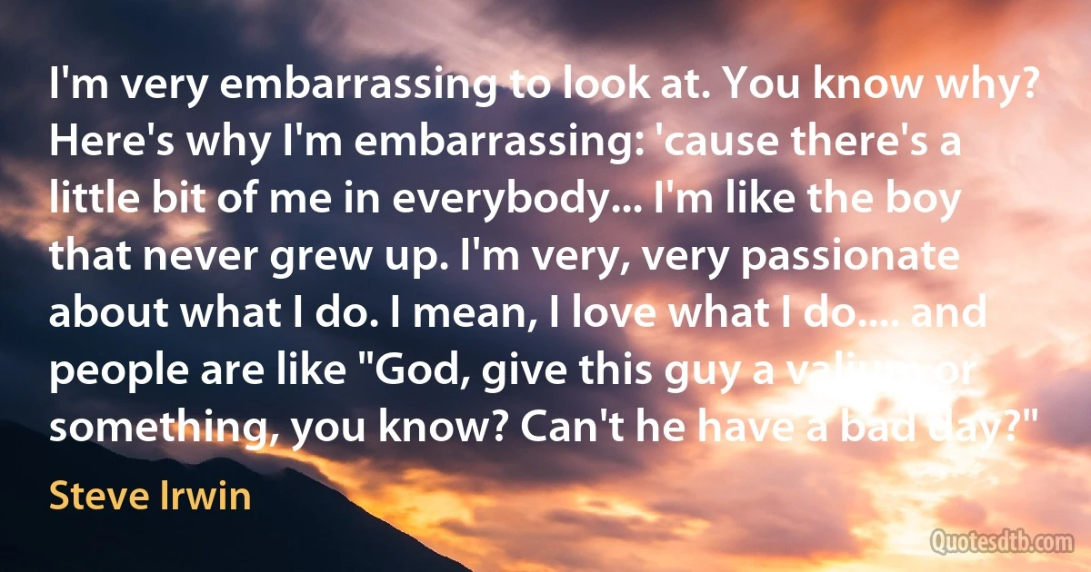 I'm very embarrassing to look at. You know why? Here's why I'm embarrassing: 'cause there's a little bit of me in everybody... I'm like the boy that never grew up. I'm very, very passionate about what I do. I mean, I love what I do.... and people are like "God, give this guy a valium or something, you know? Can't he have a bad day?" (Steve Irwin)