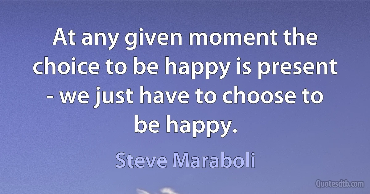 At any given moment the choice to be happy is present - we just have to choose to be happy. (Steve Maraboli)