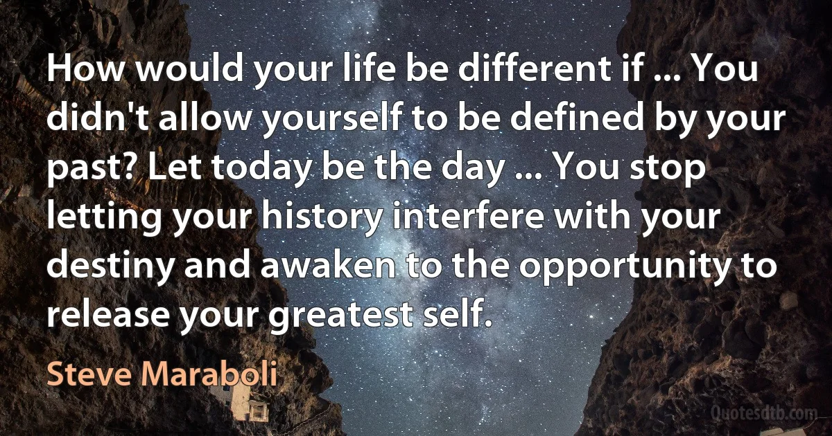 How would your life be different if ... You didn't allow yourself to be defined by your past? Let today be the day ... You stop letting your history interfere with your destiny and awaken to the opportunity to release your greatest self. (Steve Maraboli)