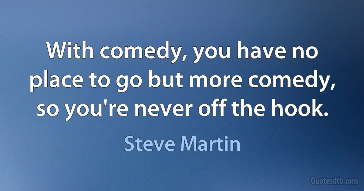 With comedy, you have no place to go but more comedy, so you're never off the hook. (Steve Martin)