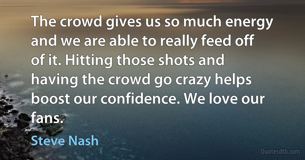 The crowd gives us so much energy and we are able to really feed off of it. Hitting those shots and having the crowd go crazy helps boost our confidence. We love our fans. (Steve Nash)