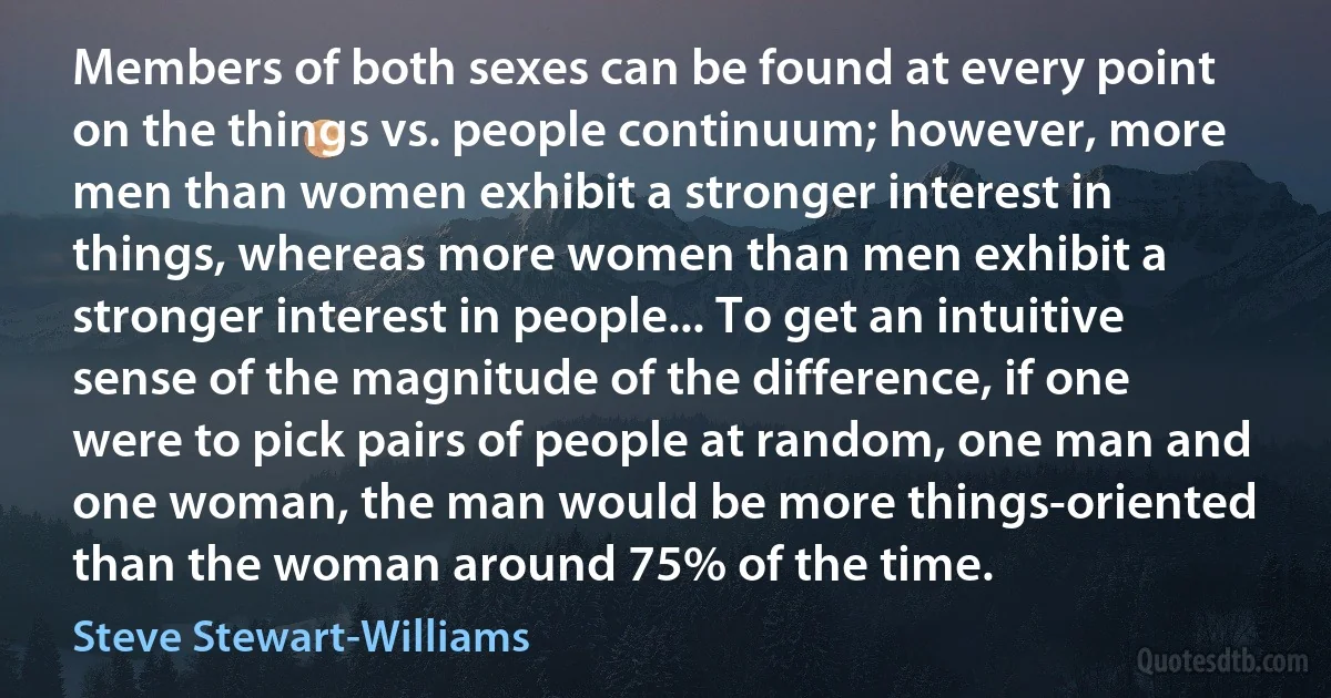 Members of both sexes can be found at every point on the things vs. people continuum; however, more men than women exhibit a stronger interest in things, whereas more women than men exhibit a stronger interest in people... To get an intuitive sense of the magnitude of the difference, if one were to pick pairs of people at random, one man and one woman, the man would be more things-oriented than the woman around 75% of the time. (Steve Stewart-Williams)