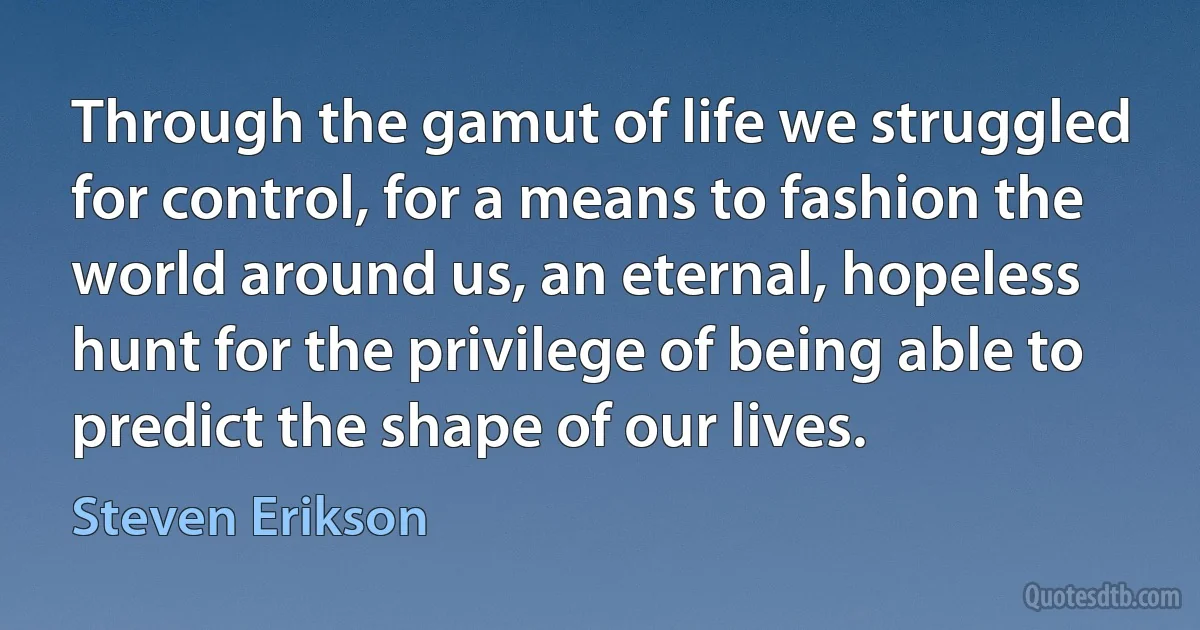 Through the gamut of life we struggled for control, for a means to fashion the world around us, an eternal, hopeless hunt for the privilege of being able to predict the shape of our lives. (Steven Erikson)