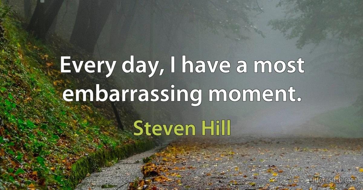 Every day, I have a most embarrassing moment. (Steven Hill)