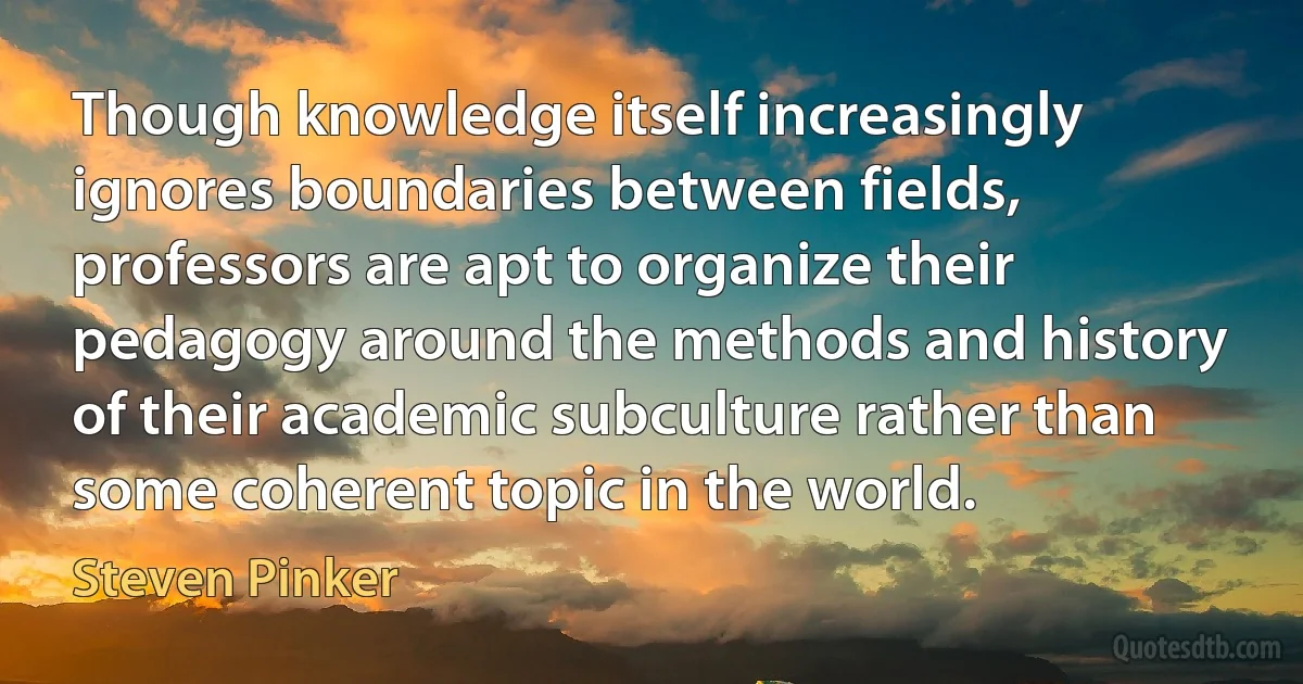 Though knowledge itself increasingly ignores boundaries between fields, professors are apt to organize their pedagogy around the methods and history of their academic subculture rather than some coherent topic in the world. (Steven Pinker)