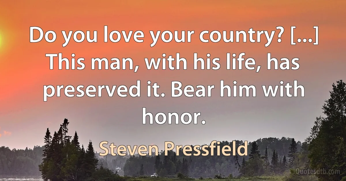 Do you love your country? [...] This man, with his life, has preserved it. Bear him with honor. (Steven Pressfield)