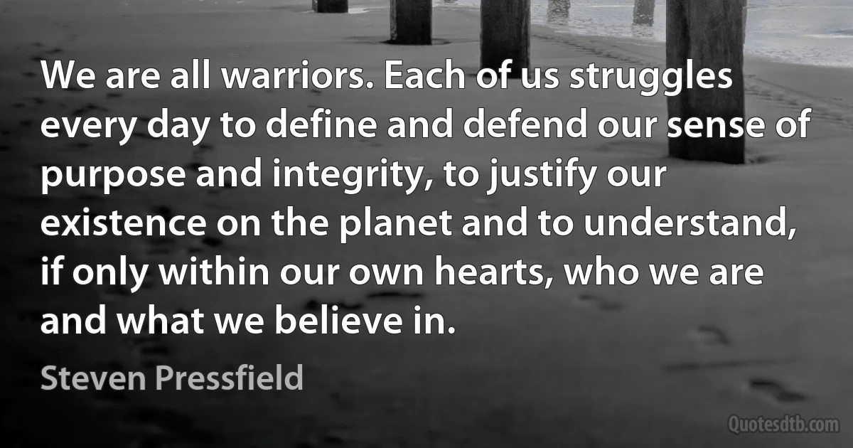 We are all warriors. Each of us struggles every day to define and defend our sense of purpose and integrity, to justify our existence on the planet and to understand, if only within our own hearts, who we are and what we believe in. (Steven Pressfield)