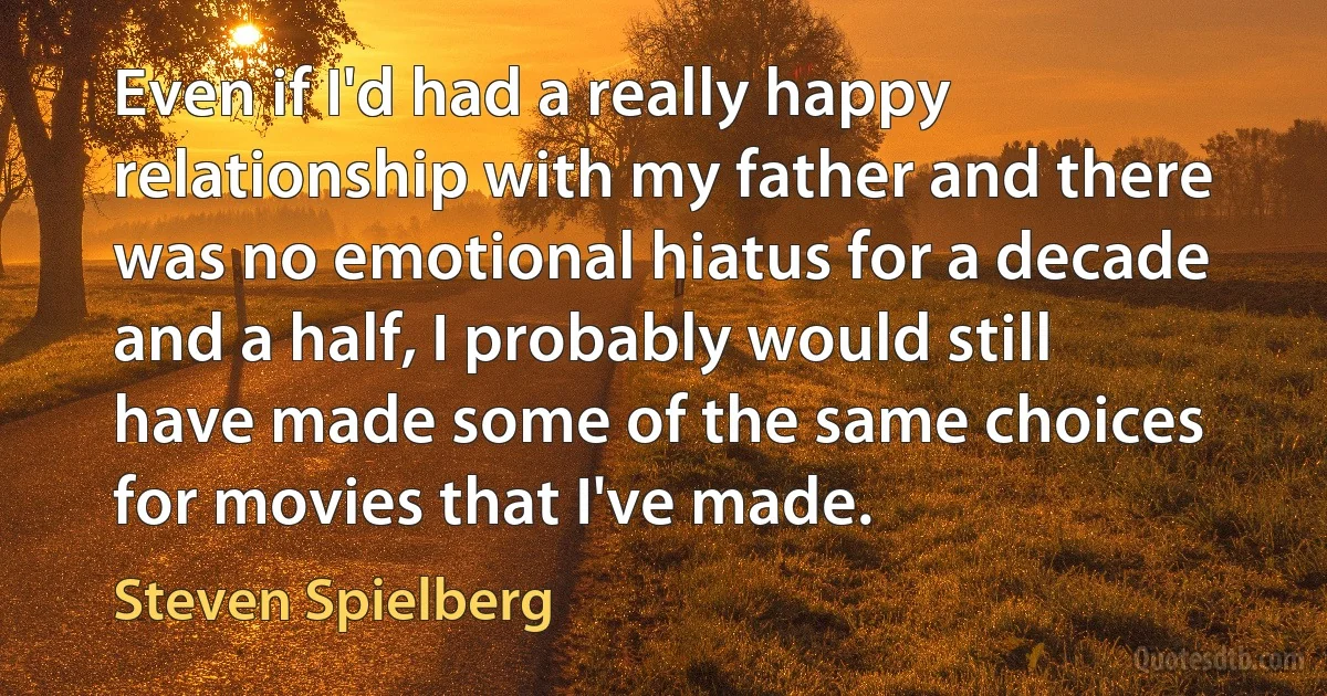 Even if I'd had a really happy relationship with my father and there was no emotional hiatus for a decade and a half, I probably would still have made some of the same choices for movies that I've made. (Steven Spielberg)