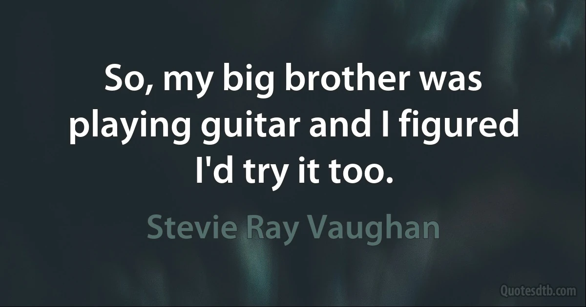 So, my big brother was playing guitar and I figured I'd try it too. (Stevie Ray Vaughan)