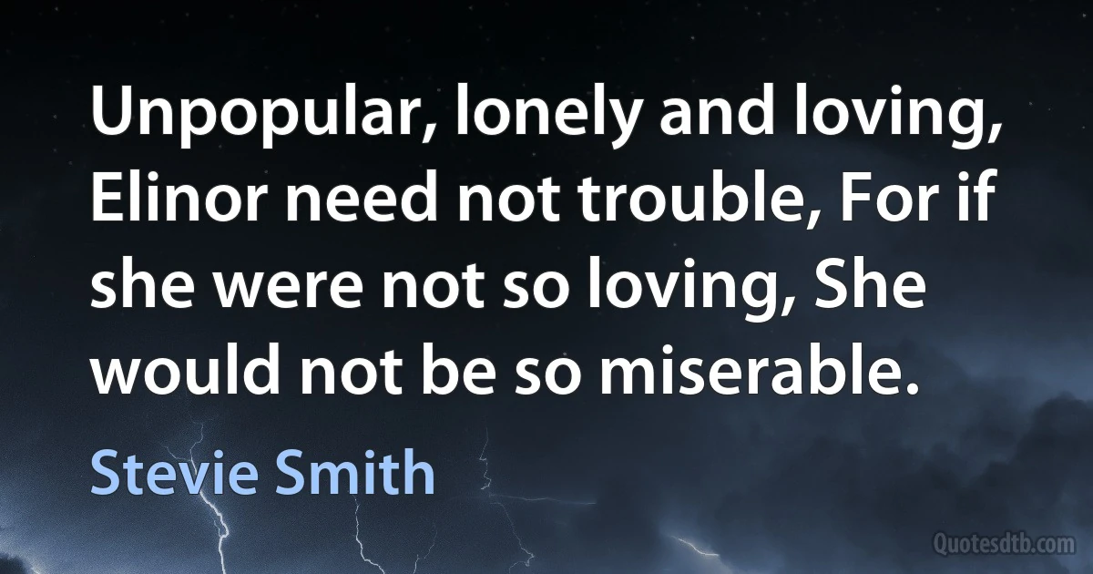 Unpopular, lonely and loving, Elinor need not trouble, For if she were not so loving, She would not be so miserable. (Stevie Smith)