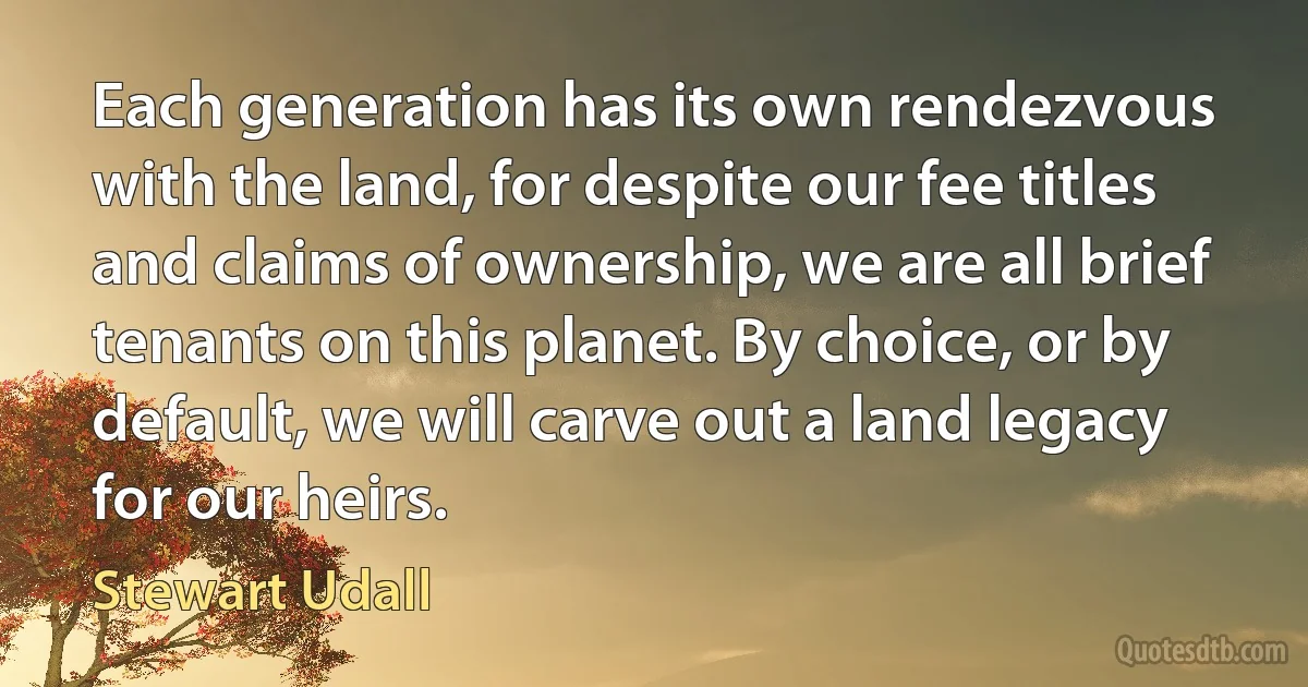 Each generation has its own rendezvous with the land, for despite our fee titles and claims of ownership, we are all brief tenants on this planet. By choice, or by default, we will carve out a land legacy for our heirs. (Stewart Udall)