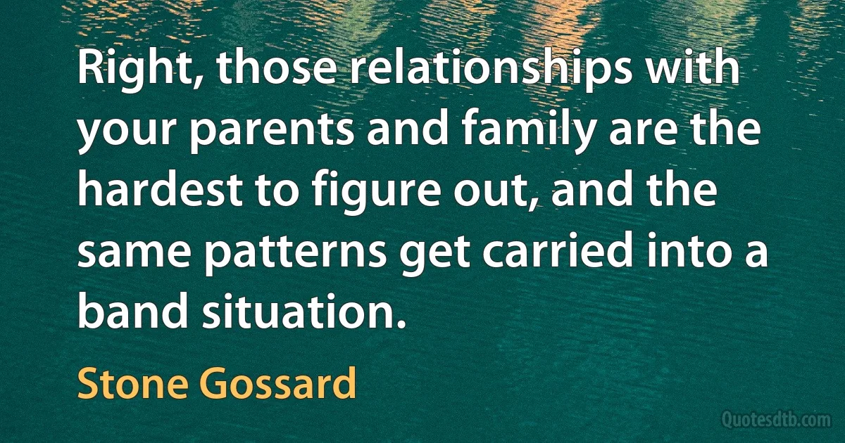 Right, those relationships with your parents and family are the hardest to figure out, and the same patterns get carried into a band situation. (Stone Gossard)