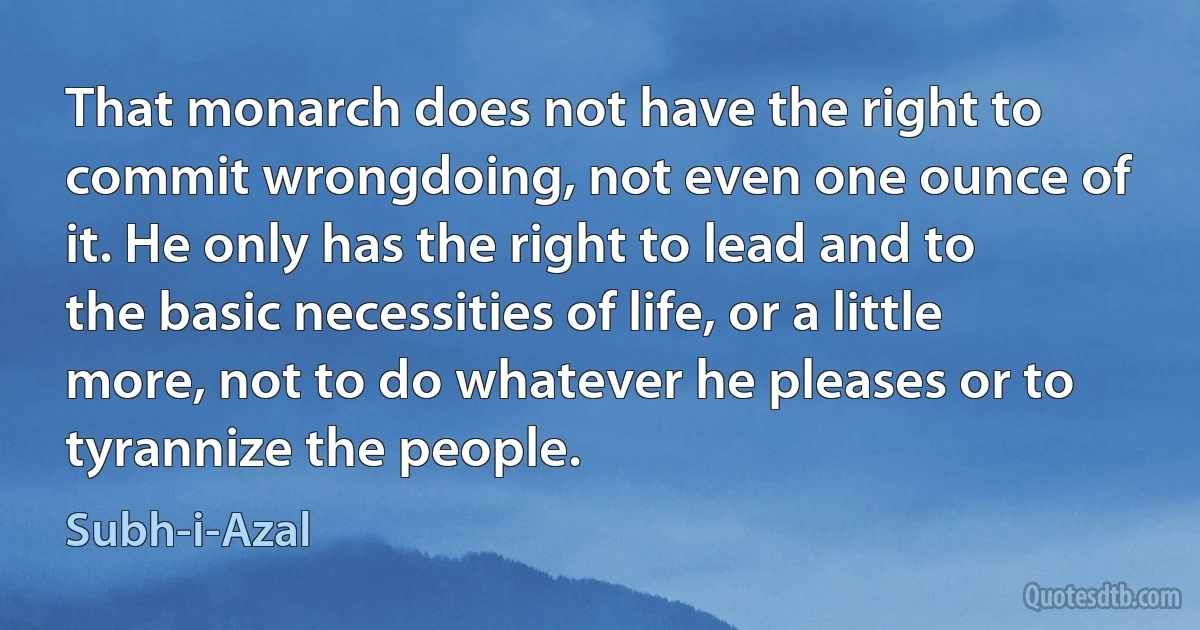 That monarch does not have the right to commit wrongdoing, not even one ounce of it. He only has the right to lead and to the basic necessities of life, or a little more, not to do whatever he pleases or to tyrannize the people. (Subh-i-Azal)