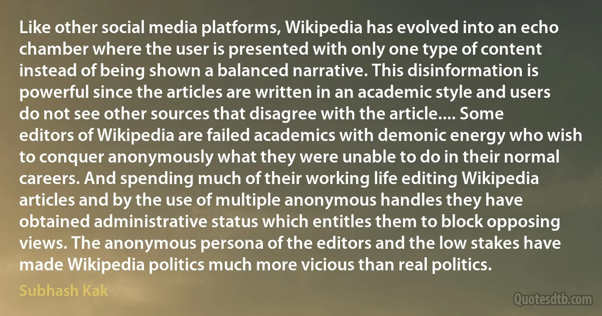 Like other social media platforms, Wikipedia has evolved into an echo chamber where the user is presented with only one type of content instead of being shown a balanced narrative. This disinformation is powerful since the articles are written in an academic style and users do not see other sources that disagree with the article.... Some editors of Wikipedia are failed academics with demonic energy who wish to conquer anonymously what they were unable to do in their normal careers. And spending much of their working life editing Wikipedia articles and by the use of multiple anonymous handles they have obtained administrative status which entitles them to block opposing views. The anonymous persona of the editors and the low stakes have made Wikipedia politics much more vicious than real politics. (Subhash Kak)