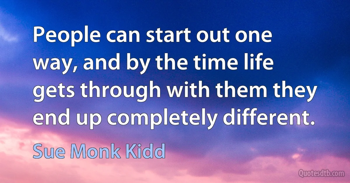 People can start out one way, and by the time life gets through with them they end up completely different. (Sue Monk Kidd)