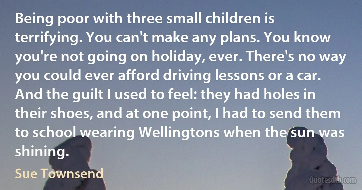 Being poor with three small children is terrifying. You can't make any plans. You know you're not going on holiday, ever. There's no way you could ever afford driving lessons or a car. And the guilt I used to feel: they had holes in their shoes, and at one point, I had to send them to school wearing Wellingtons when the sun was shining. (Sue Townsend)