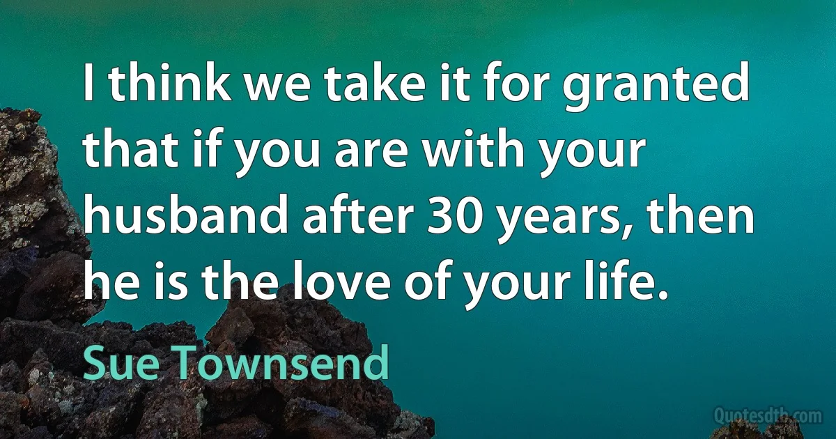 I think we take it for granted that if you are with your husband after 30 years, then he is the love of your life. (Sue Townsend)