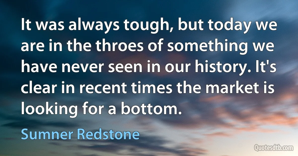 It was always tough, but today we are in the throes of something we have never seen in our history. It's clear in recent times the market is looking for a bottom. (Sumner Redstone)