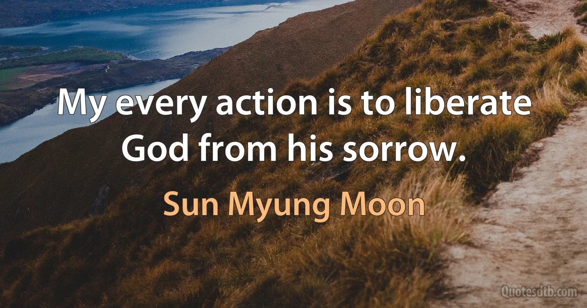 My every action is to liberate God from his sorrow. (Sun Myung Moon)