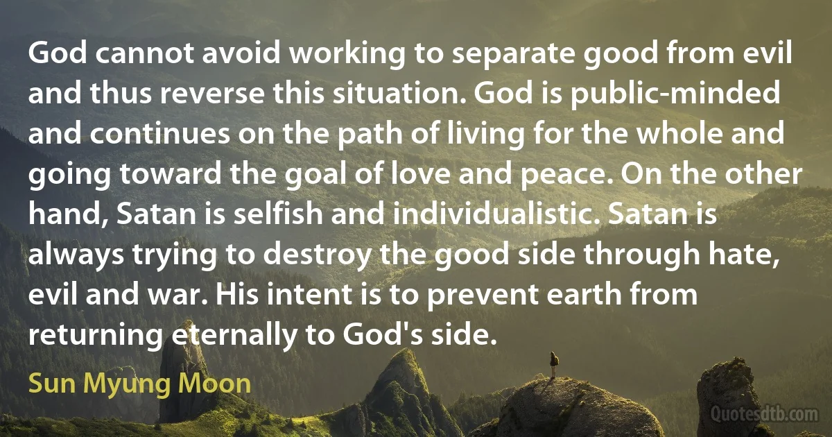 God cannot avoid working to separate good from evil and thus reverse this situation. God is public-minded and continues on the path of living for the whole and going toward the goal of love and peace. On the other hand, Satan is selfish and individualistic. Satan is always trying to destroy the good side through hate, evil and war. His intent is to prevent earth from returning eternally to God's side. (Sun Myung Moon)