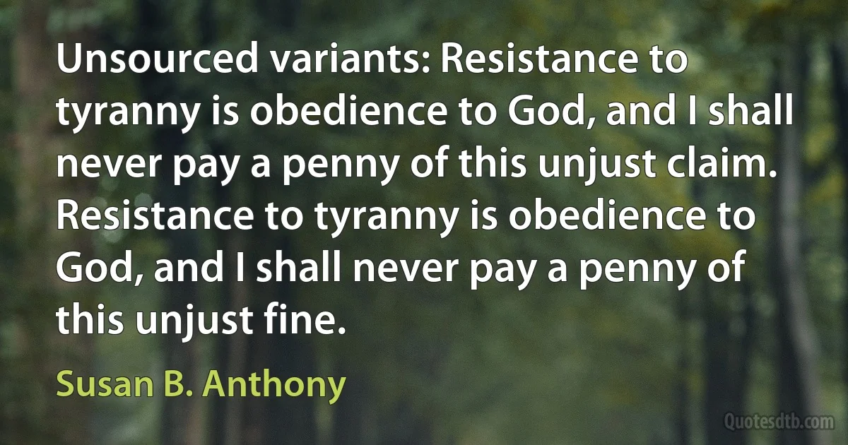 Unsourced variants: Resistance to tyranny is obedience to God, and I shall never pay a penny of this unjust claim.
Resistance to tyranny is obedience to God, and I shall never pay a penny of this unjust fine. (Susan B. Anthony)