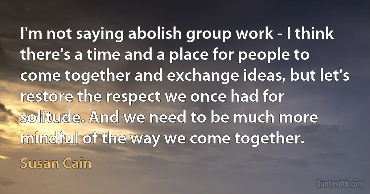 I'm not saying abolish group work - I think there's a time and a place for people to come together and exchange ideas, but let's restore the respect we once had for solitude. And we need to be much more mindful of the way we come together. (Susan Cain)