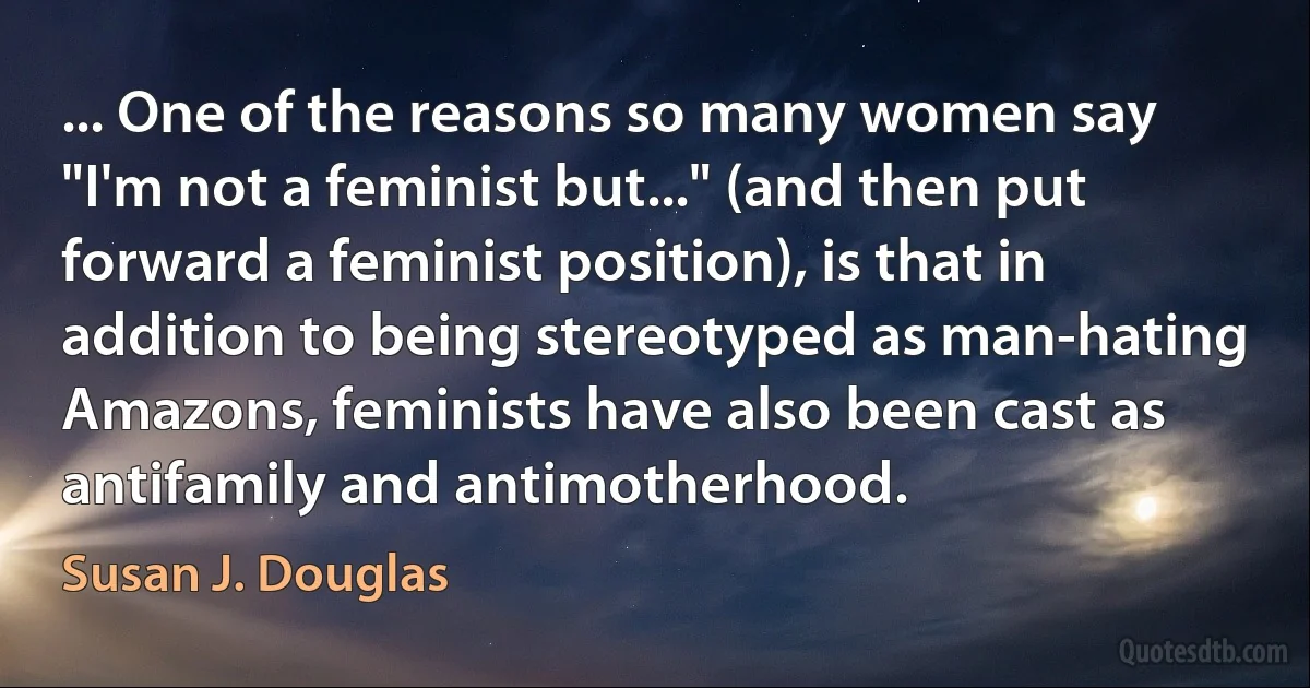 ... One of the reasons so many women say "I'm not a feminist but..." (and then put forward a feminist position), is that in addition to being stereotyped as man-hating Amazons, feminists have also been cast as antifamily and antimotherhood. (Susan J. Douglas)