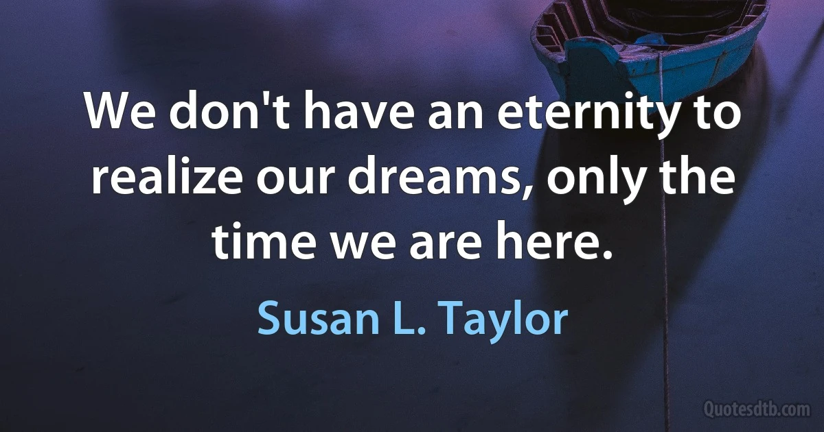 We don't have an eternity to realize our dreams, only the time we are here. (Susan L. Taylor)