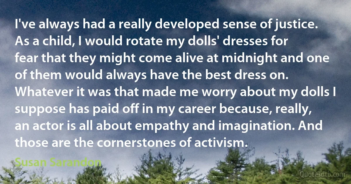 I've always had a really developed sense of justice. As a child, I would rotate my dolls' dresses for fear that they might come alive at midnight and one of them would always have the best dress on. Whatever it was that made me worry about my dolls I suppose has paid off in my career because, really, an actor is all about empathy and imagination. And those are the cornerstones of activism. (Susan Sarandon)