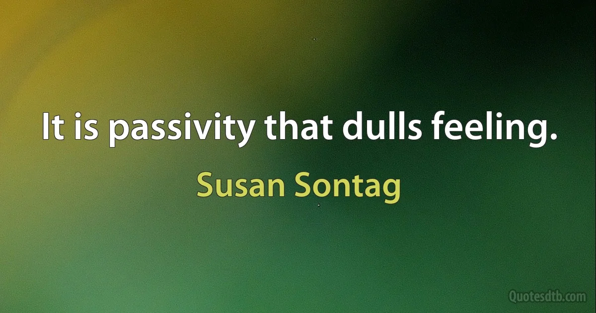 It is passivity that dulls feeling. (Susan Sontag)