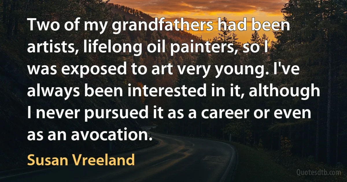 Two of my grandfathers had been artists, lifelong oil painters, so I was exposed to art very young. I've always been interested in it, although I never pursued it as a career or even as an avocation. (Susan Vreeland)