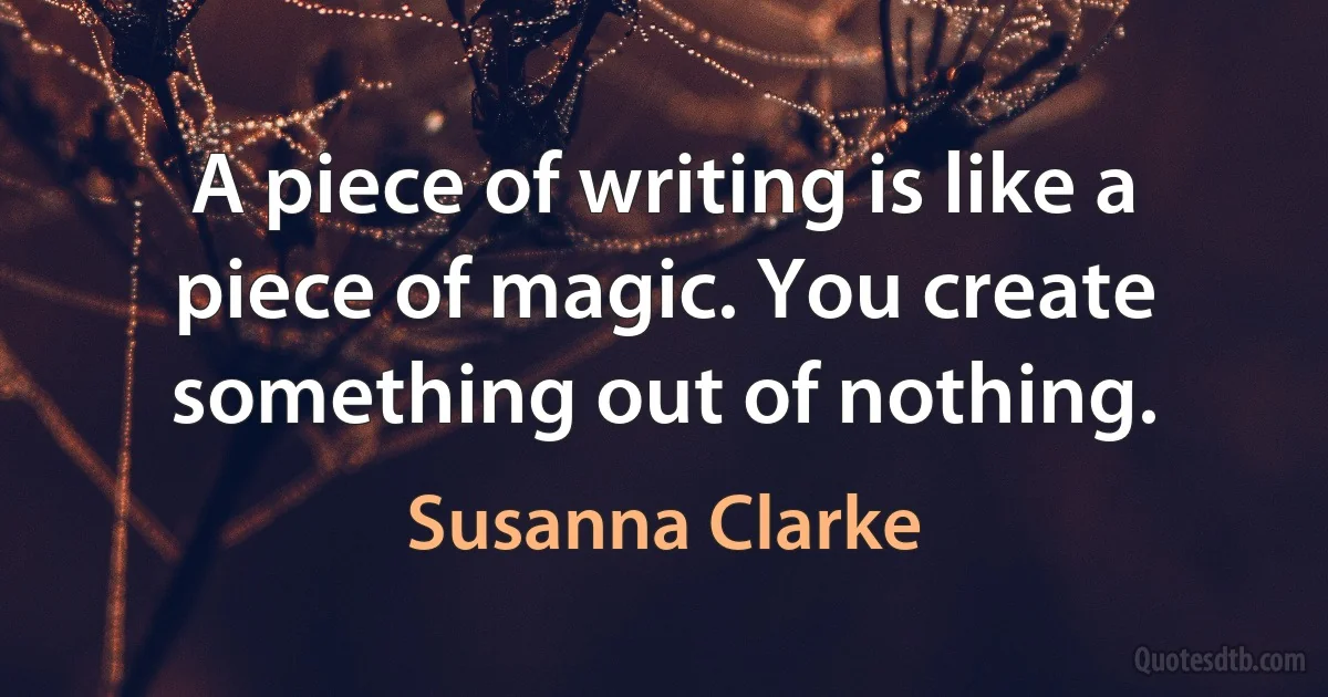 A piece of writing is like a piece of magic. You create something out of nothing. (Susanna Clarke)