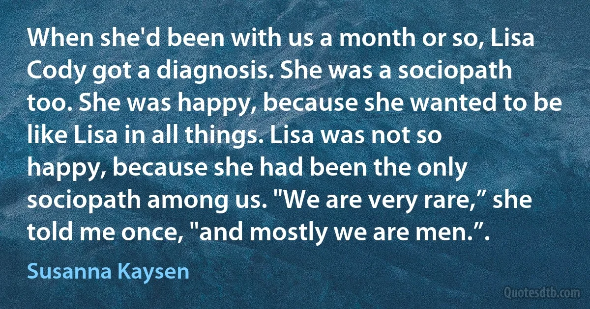 When she'd been with us a month or so, Lisa Cody got a diagnosis. She was a sociopath too. She was happy, because she wanted to be like Lisa in all things. Lisa was not so happy, because she had been the only sociopath among us. "We are very rare,” she told me once, "and mostly we are men.”. (Susanna Kaysen)