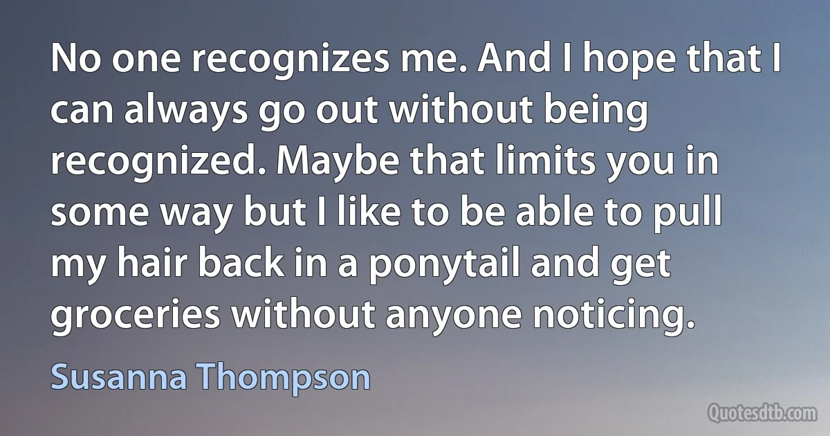 No one recognizes me. And I hope that I can always go out without being recognized. Maybe that limits you in some way but I like to be able to pull my hair back in a ponytail and get groceries without anyone noticing. (Susanna Thompson)