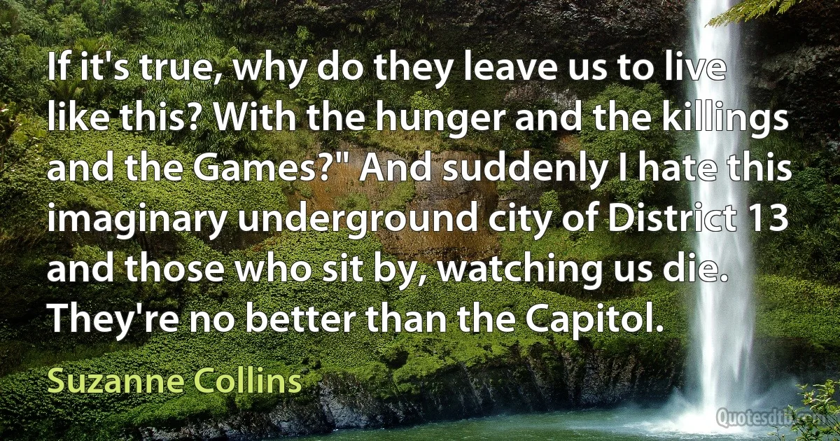 If it's true, why do they leave us to live like this? With the hunger and the killings and the Games?" And suddenly I hate this imaginary underground city of District 13 and those who sit by, watching us die. They're no better than the Capitol. (Suzanne Collins)