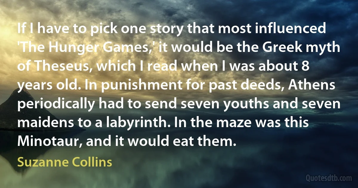 If I have to pick one story that most influenced 'The Hunger Games,' it would be the Greek myth of Theseus, which I read when I was about 8 years old. In punishment for past deeds, Athens periodically had to send seven youths and seven maidens to a labyrinth. In the maze was this Minotaur, and it would eat them. (Suzanne Collins)