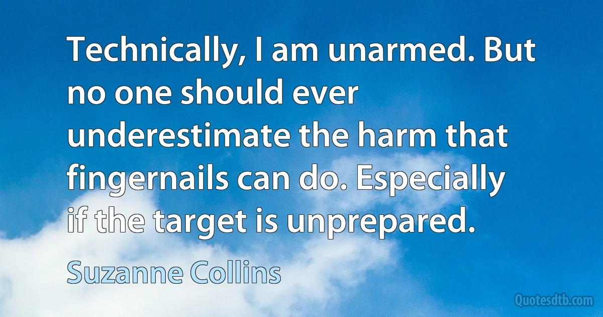 Technically, I am unarmed. But no one should ever underestimate the harm that fingernails can do. Especially if the target is unprepared. (Suzanne Collins)