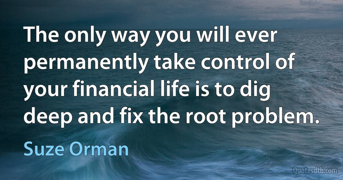 The only way you will ever permanently take control of your financial life is to dig deep and fix the root problem. (Suze Orman)