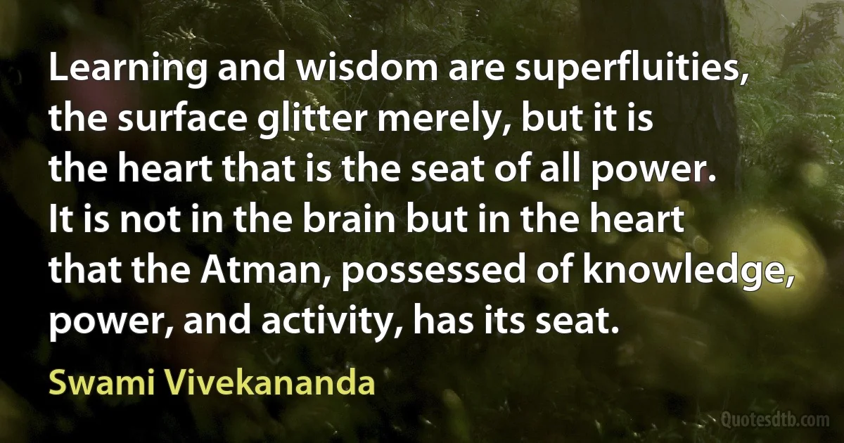 Learning and wisdom are superfluities, the surface glitter merely, but it is the heart that is the seat of all power. It is not in the brain but in the heart that the Atman, possessed of knowledge, power, and activity, has its seat. (Swami Vivekananda)